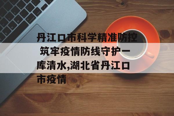 丹江口市科学精准防控 筑牢疫情防线守护一库清水,湖北省丹江口市疫情