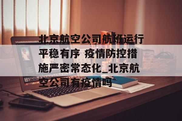 北京航空公司航班运行平稳有序 疫情防控措施严密常态化_北京航空公司有疫情吗