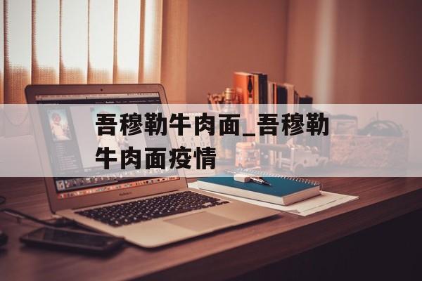 吾穆勒牛肉面_吾穆勒牛肉面疫情